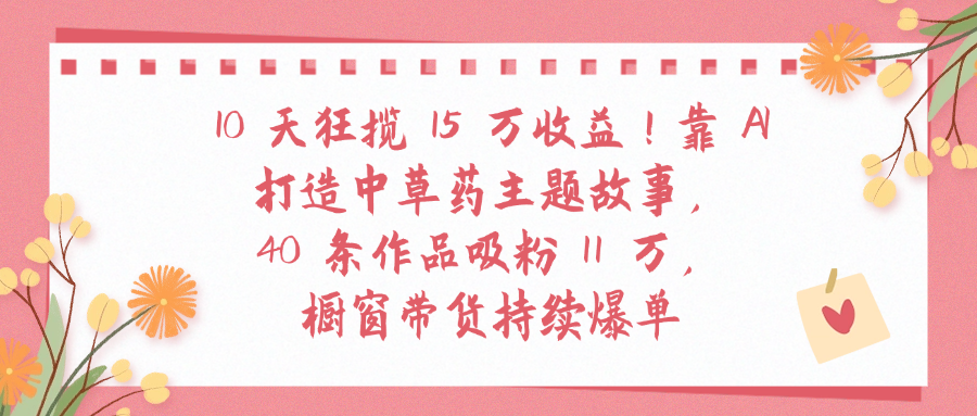 10天狂揽 15 万收益!靠 A打造中草药主题故事40 条作品吸粉11万橱窗带货持续爆单-晨鑫项目库